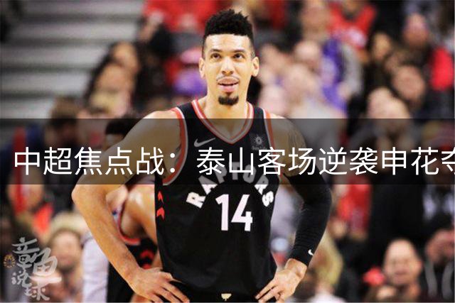 中超焦点战：泰山客场逆袭申花夺胜